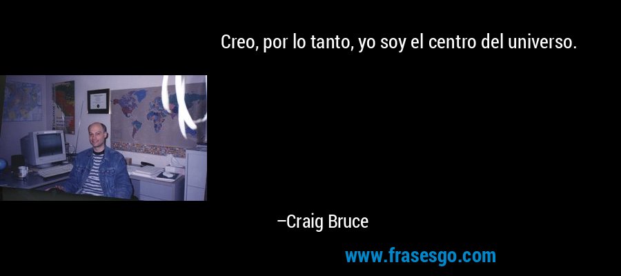 Creo, por lo tanto, yo soy el centro del universo. – Craig Bruce