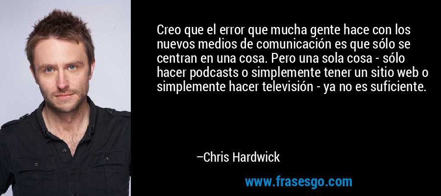 Creo que el error que mucha gente hace con los nuevos medios de comunicación es que sólo se centran en una cosa. Pero una sola cosa - sólo hacer podcasts o simplemente tener un sitio web o simplemente hacer televisión - ya no es suficiente. – Chris Hardwick