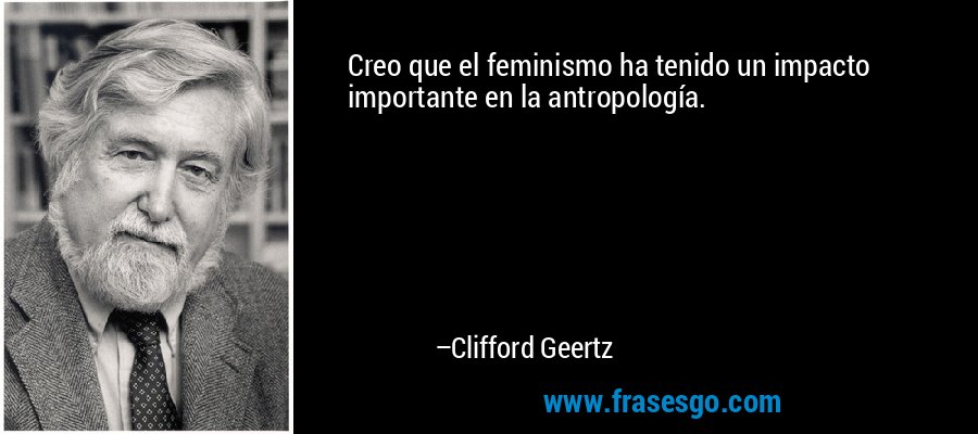 Creo que el feminismo ha tenido un impacto importante en la antropología. – Clifford Geertz