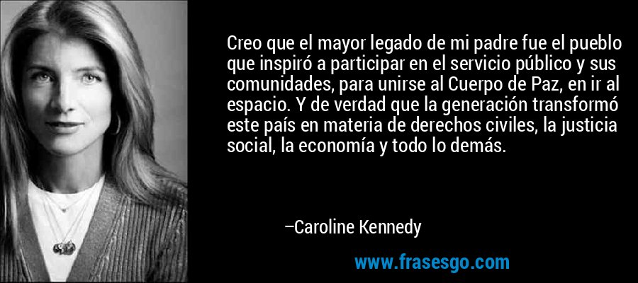 Creo que el mayor legado de mi padre fue el pueblo que inspiró a participar en el servicio público y sus comunidades, para unirse al Cuerpo de Paz, en ir al espacio. Y de verdad que la generación transformó este país en materia de derechos civiles, la justicia social, la economía y todo lo demás. – Caroline Kennedy