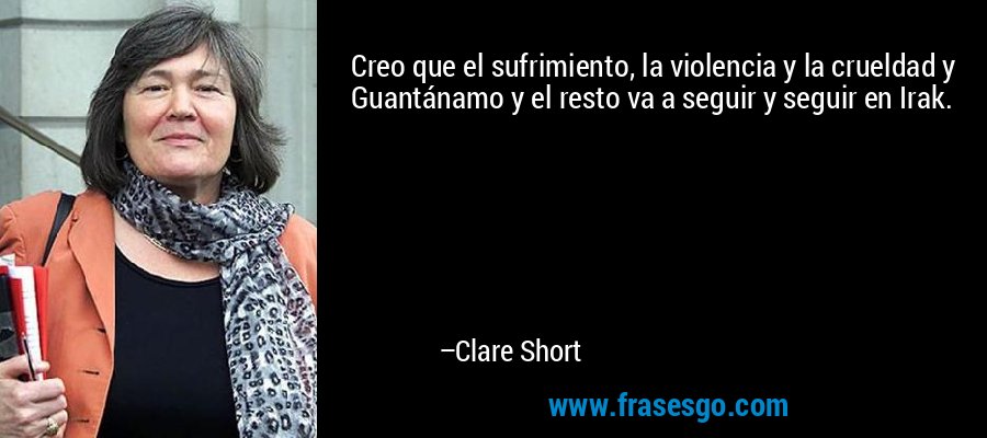 Creo que el sufrimiento, la violencia y la crueldad y Guantánamo y el resto va a seguir y seguir en Irak. – Clare Short