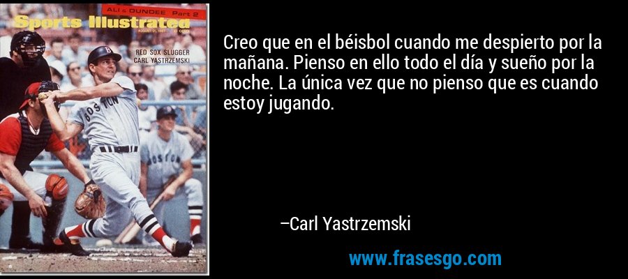 Creo que en el béisbol cuando me despierto por la mañana. Pienso en ello todo el día y sueño por la noche. La única vez que no pienso que es cuando estoy jugando. – Carl Yastrzemski