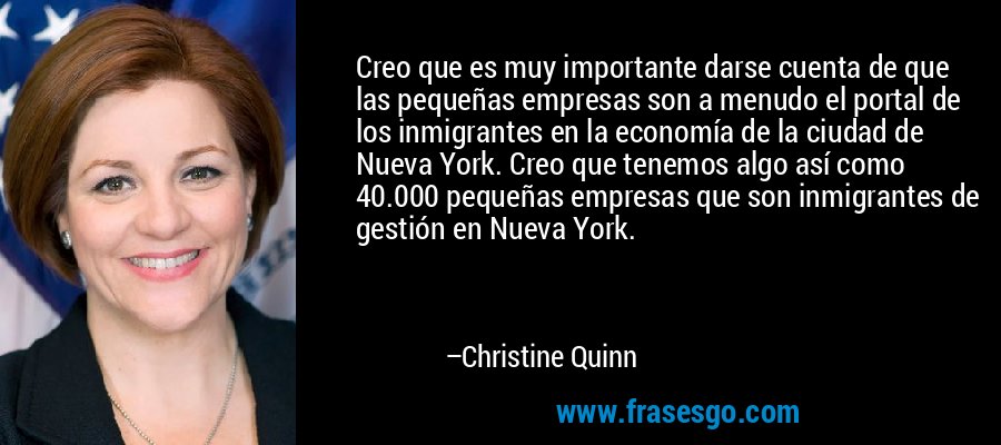 Creo que es muy importante darse cuenta de que las pequeñas empresas son a menudo el portal de los inmigrantes en la economía de la ciudad de Nueva York. Creo que tenemos algo así como 40.000 pequeñas empresas que son inmigrantes de gestión en Nueva York. – Christine Quinn
