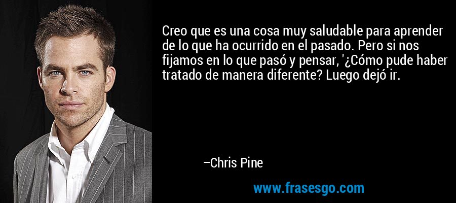 Creo que es una cosa muy saludable para aprender de lo que ha ocurrido en el pasado. Pero si nos fijamos en lo que pasó y pensar, '¿Cómo pude haber tratado de manera diferente? Luego dejó ir. – Chris Pine