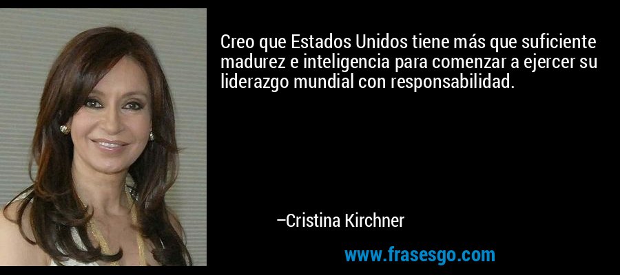 Creo que Estados Unidos tiene más que suficiente madurez e inteligencia para comenzar a ejercer su liderazgo mundial con responsabilidad. – Cristina Kirchner