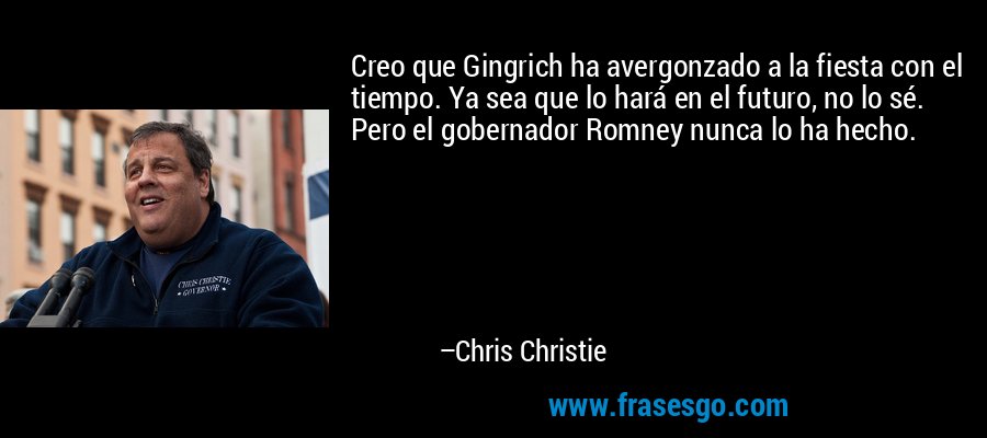 Creo que Gingrich ha avergonzado a la fiesta con el tiempo. Ya sea que lo hará en el futuro, no lo sé. Pero el gobernador Romney nunca lo ha hecho. – Chris Christie