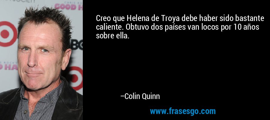 Creo que Helena de Troya debe haber sido bastante caliente. Obtuvo dos países van locos por 10 años sobre ella. – Colin Quinn