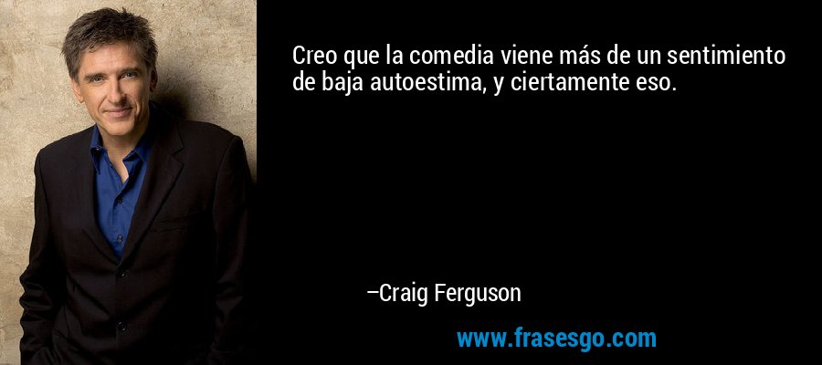 Creo que la comedia viene más de un sentimiento de baja autoestima, y ​​ciertamente eso. – Craig Ferguson