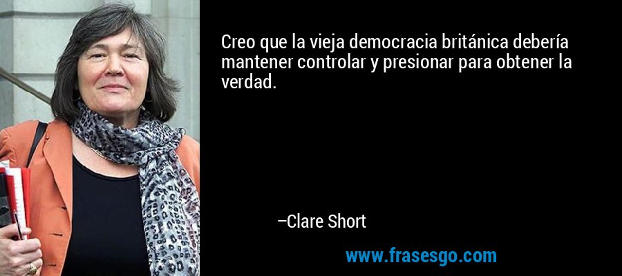 Creo que la vieja democracia británica debería mantener controlar y presionar para obtener la verdad. – Clare Short