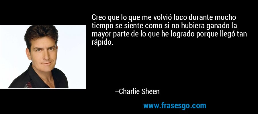 Creo que lo que me volvió loco durante mucho tiempo se siente como si no hubiera ganado la mayor parte de lo que he logrado porque llegó tan rápido. – Charlie Sheen