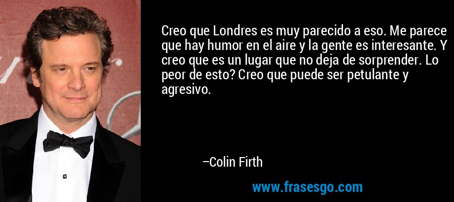 Creo que Londres es muy parecido a eso. Me parece que hay humor en el aire y la gente es interesante. Y creo que es un lugar que no deja de sorprender. Lo peor de esto? Creo que puede ser petulante y agresivo. – Colin Firth