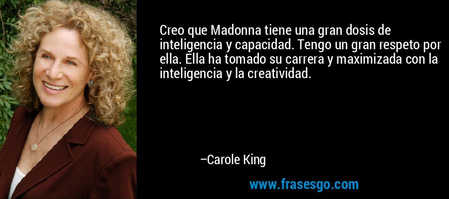 Creo que Madonna tiene una gran dosis de inteligencia y capacidad. Tengo un gran respeto por ella. Ella ha tomado su carrera y maximizada con la inteligencia y la creatividad. – Carole King