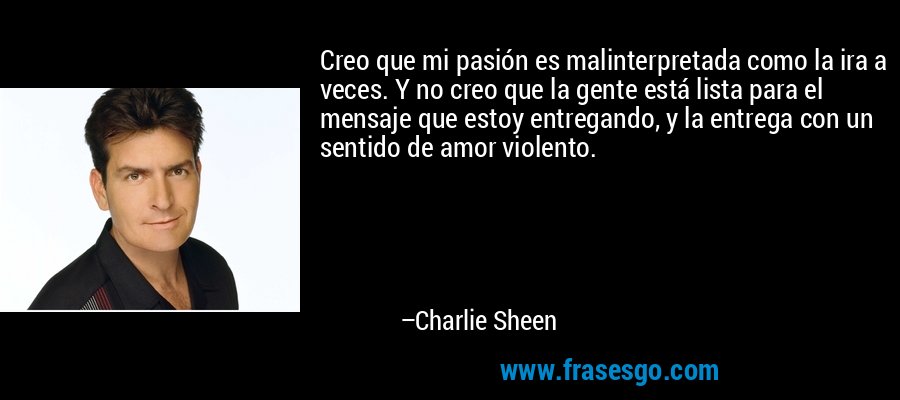 Creo que mi pasión es malinterpretada como la ira a veces. Y no creo que la gente está lista para el mensaje que estoy entregando, y la entrega con un sentido de amor violento. – Charlie Sheen