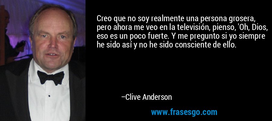 Creo que no soy realmente una persona grosera, pero ahora me veo en la televisión, pienso, 'Oh, Dios, eso es un poco fuerte. Y me pregunto si yo siempre he sido así y no he sido consciente de ello. – Clive Anderson