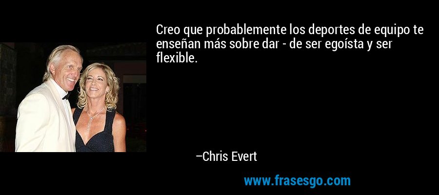 Creo que probablemente los deportes de equipo te enseñan más sobre dar - de ser egoísta y ser flexible. – Chris Evert