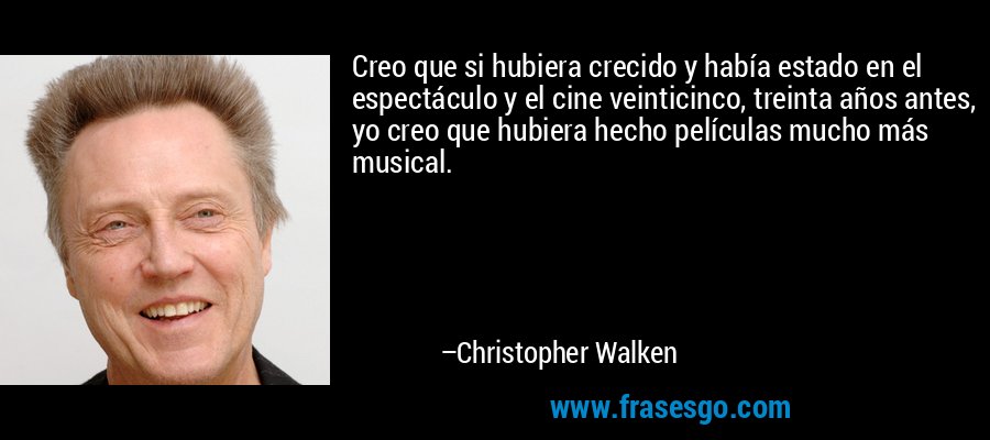 Creo que si hubiera crecido y había estado en el espectáculo y el cine veinticinco, treinta años antes, yo creo que hubiera hecho películas mucho más musical. – Christopher Walken