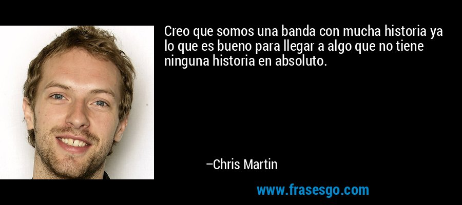 Creo que somos una banda con mucha historia ya lo que es bueno para llegar a algo que no tiene ninguna historia en absoluto. – Chris Martin