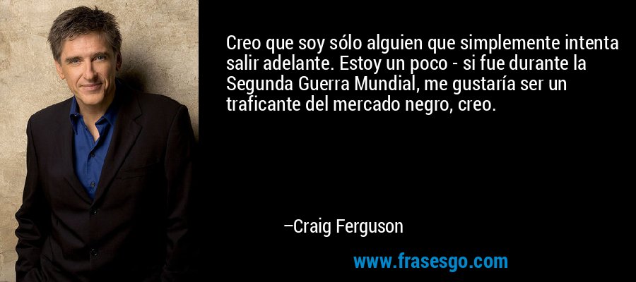 Creo que soy sólo alguien que simplemente intenta salir adelante. Estoy un poco - si fue durante la Segunda Guerra Mundial, me gustaría ser un traficante del mercado negro, creo. – Craig Ferguson
