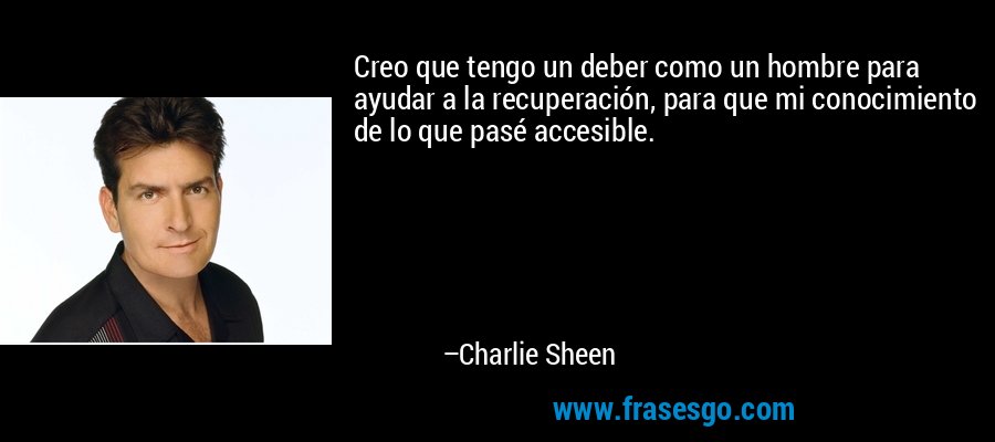 Creo que tengo un deber como un hombre para ayudar a la recuperación, para que mi conocimiento de lo que pasé accesible. – Charlie Sheen