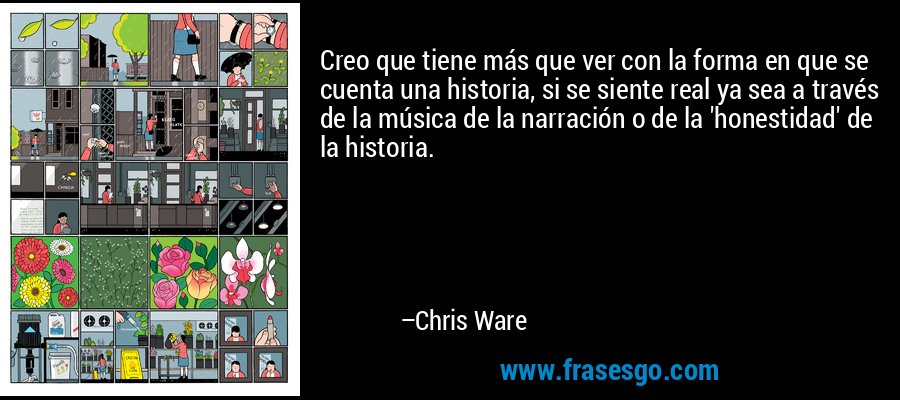 Creo que tiene más que ver con la forma en que se cuenta una historia, si se siente real ya sea a través de la música de la narración o de la 'honestidad' de la historia. – Chris Ware
