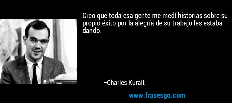 Creo que toda esa gente me medí historias sobre su propio éxito por la alegría de su trabajo les estaba dando. – Charles Kuralt