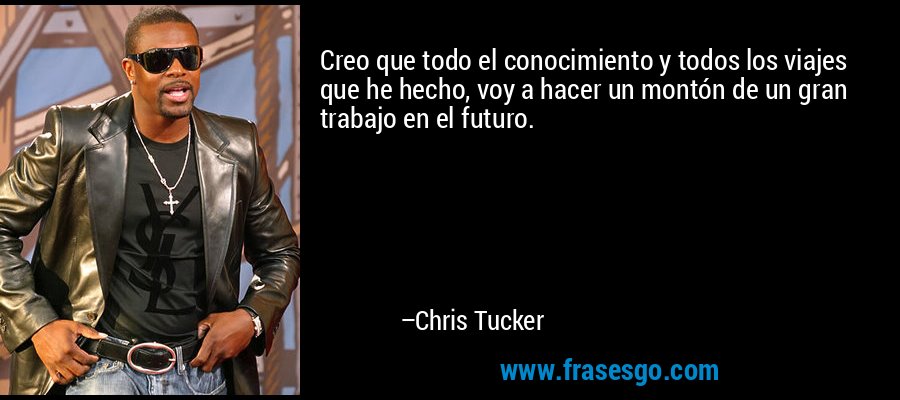 Creo que todo el conocimiento y todos los viajes que he hecho, voy a hacer un montón de un gran trabajo en el futuro. – Chris Tucker