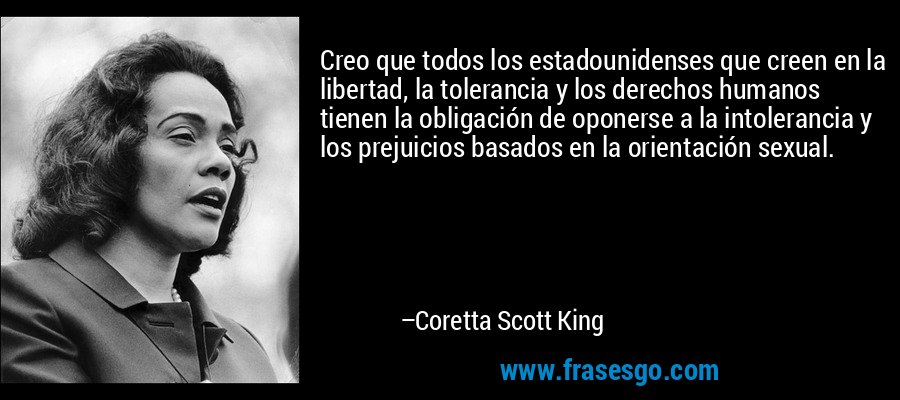 Creo que todos los estadounidenses que creen en la libertad, la tolerancia y los derechos humanos tienen la obligación de oponerse a la intolerancia y los prejuicios basados ​​en la orientación sexual. – Coretta Scott King