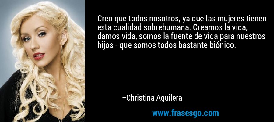 Creo que todos nosotros, ya que las mujeres tienen esta cualidad sobrehumana. Creamos la vida, damos vida, somos la fuente de vida para nuestros hijos - que somos todos bastante biónico. – Christina Aguilera