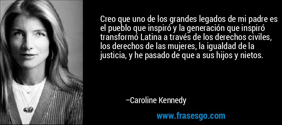 Creo que uno de los grandes legados de mi padre es el pueblo que inspiró y la generación que inspiró transformó Latina a través de los derechos civiles, los derechos de las mujeres, la igualdad de la justicia, y he pasado de que a sus hijos y nietos. – Caroline Kennedy