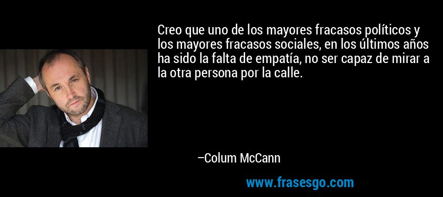 Creo que uno de los mayores fracasos políticos y los mayores fracasos sociales, en los últimos años ha sido la falta de empatía, no ser capaz de mirar a la otra persona por la calle. – Colum McCann