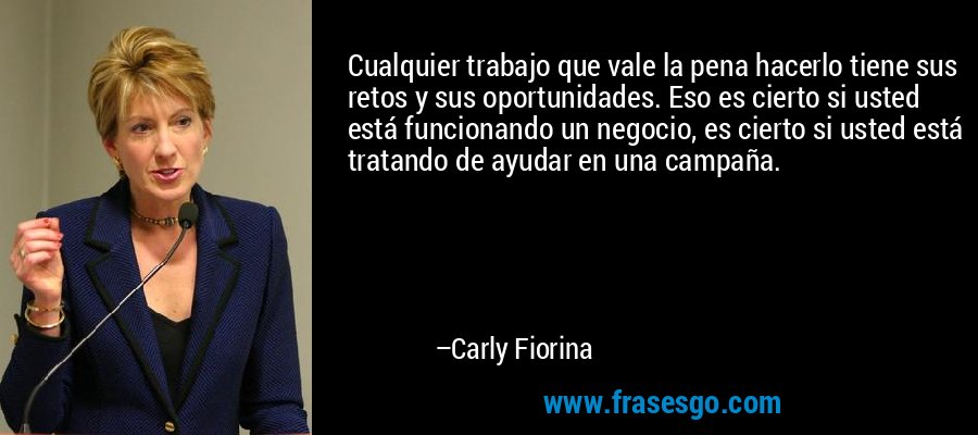 Cualquier trabajo que vale la pena hacerlo tiene sus retos y sus oportunidades. Eso es cierto si usted está funcionando un negocio, es cierto si usted está tratando de ayudar en una campaña. – Carly Fiorina
