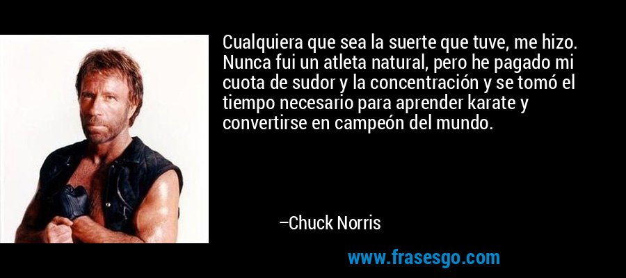 Cualquiera que sea la suerte que tuve, me hizo. Nunca fui un atleta natural, pero he pagado mi cuota de sudor y la concentración y se tomó el tiempo necesario para aprender karate y convertirse en campeón del mundo. – Chuck Norris