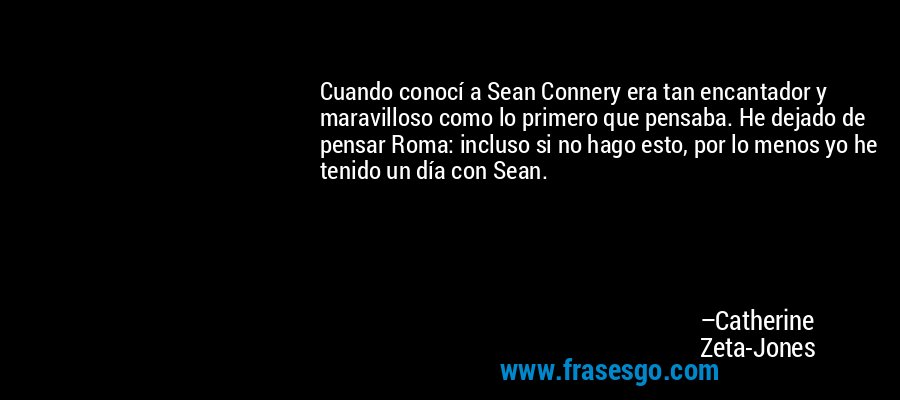 Cuando conocí a Sean Connery era tan encantador y maravilloso como lo primero que pensaba. He dejado de pensar Roma: incluso si no hago esto, por lo menos yo he tenido un día con Sean. – Catherine Zeta-Jones