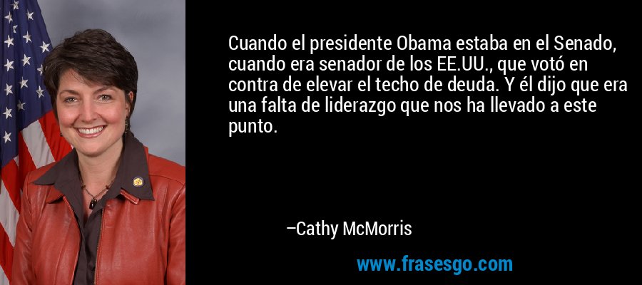Cuando el presidente Obama estaba en el Senado, cuando era senador de los EE.UU., que votó en contra de elevar el techo de deuda. Y él dijo que era una falta de liderazgo que nos ha llevado a este punto. – Cathy McMorris