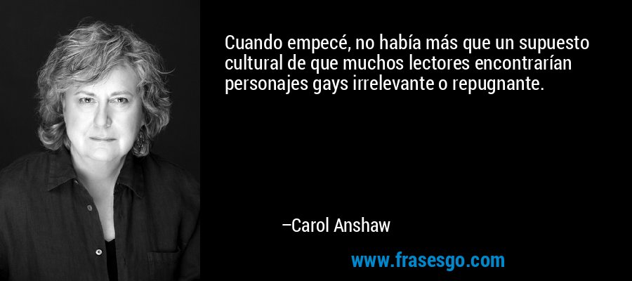 Cuando empecé, no había más que un supuesto cultural de que muchos lectores encontrarían personajes gays irrelevante o repugnante. – Carol Anshaw
