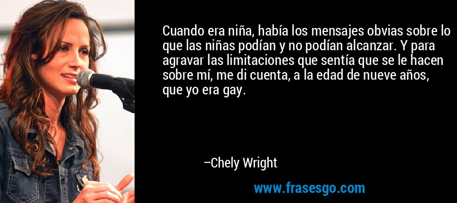 Cuando era niña, había los mensajes obvias sobre lo que las niñas podían y no podían alcanzar. Y para agravar las limitaciones que sentía que se le hacen sobre mí, me di cuenta, a la edad de nueve años, que yo era gay. – Chely Wright