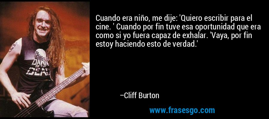 Cuando era niño, me dije: 'Quiero escribir para el cine. ' Cuando por fin tuve esa oportunidad que era como si yo fuera capaz de exhalar. 'Vaya, por fin estoy haciendo esto de verdad.' – Cliff Burton