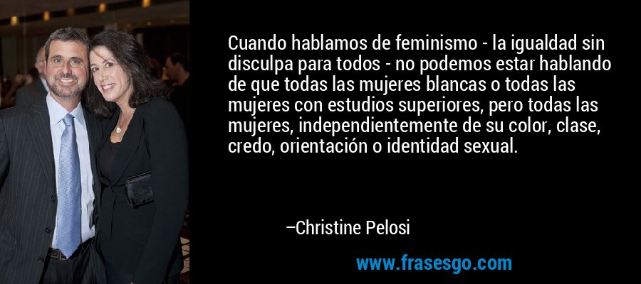 Cuando hablamos de feminismo - la igualdad sin disculpa para todos - no podemos estar hablando de que todas las mujeres blancas o todas las mujeres con estudios superiores, pero todas las mujeres, independientemente de su color, clase, credo, orientación o identidad sexual. – Christine Pelosi
