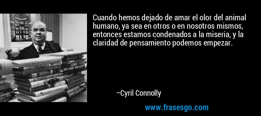 Cuando hemos dejado de amar el olor del animal humano, ya sea en otros o en nosotros mismos, entonces estamos condenados a la miseria, y la claridad de pensamiento podemos empezar. – Cyril Connolly