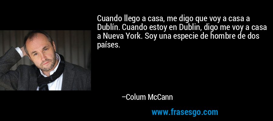 Cuando llego a casa, me digo que voy a casa a Dublín. Cuando estoy en Dublin, digo me voy a casa a Nueva York. Soy una especie de hombre de dos países. – Colum McCann
