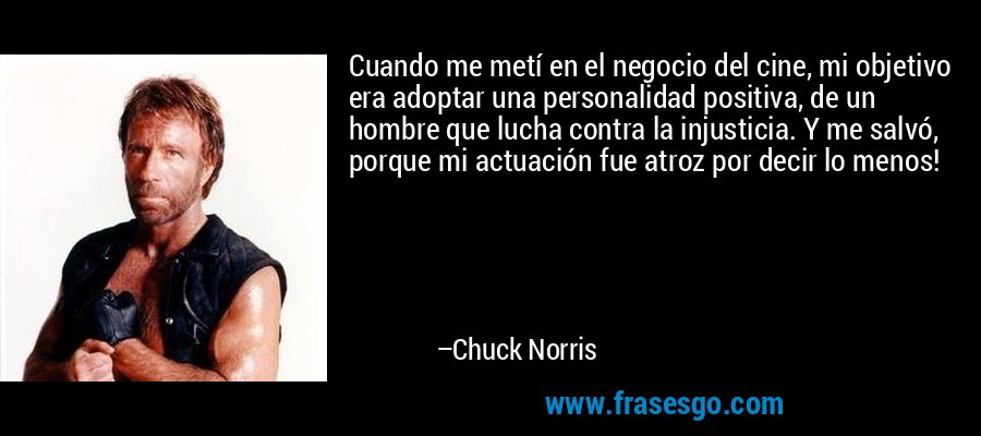 Cuando me metí en el negocio del cine, mi objetivo era adoptar una personalidad positiva, de un hombre que lucha contra la injusticia. Y me salvó, porque mi actuación fue atroz por decir lo menos! – Chuck Norris