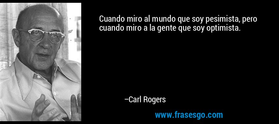 Cuando miro al mundo que soy pesimista, pero cuando miro a la gente que soy optimista. – Carl Rogers