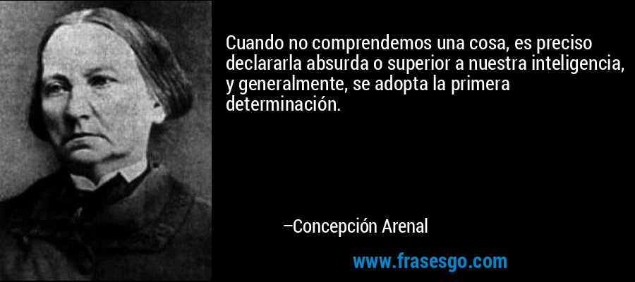 Cuando no comprendemos una cosa, es preciso declararla absurda o superior a nuestra inteligencia, y generalmente, se adopta la primera determinación. – Concepción Arenal