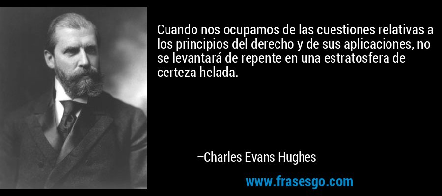 Cuando nos ocupamos de las cuestiones relativas a los principios del derecho y de sus aplicaciones, no se levantará de repente en una estratosfera de certeza helada. – Charles Evans Hughes