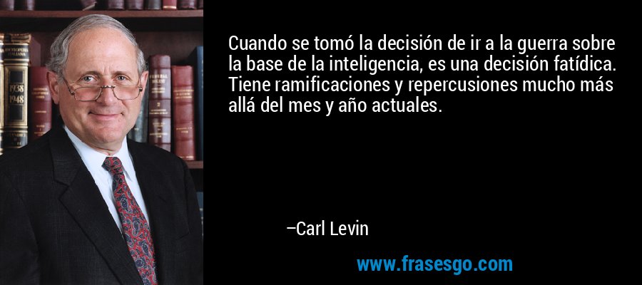 Cuando se tomó la decisión de ir a la guerra sobre la base de la inteligencia, es una decisión fatídica. Tiene ramificaciones y repercusiones mucho más allá del mes y año actuales. – Carl Levin