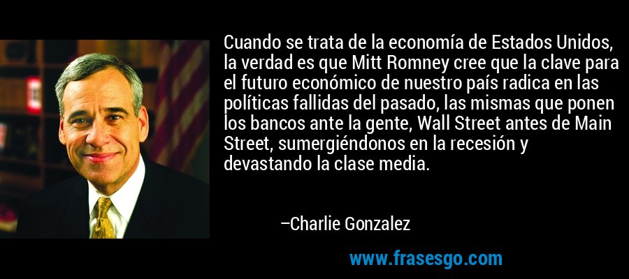 Cuando se trata de la economía de Estados Unidos, la verdad es que Mitt Romney cree que la clave para el futuro económico de nuestro país radica en las políticas fallidas del pasado, las mismas que ponen los bancos ante la gente, Wall Street antes de Main Street, sumergiéndonos en la recesión y devastando la clase media. – Charlie Gonzalez