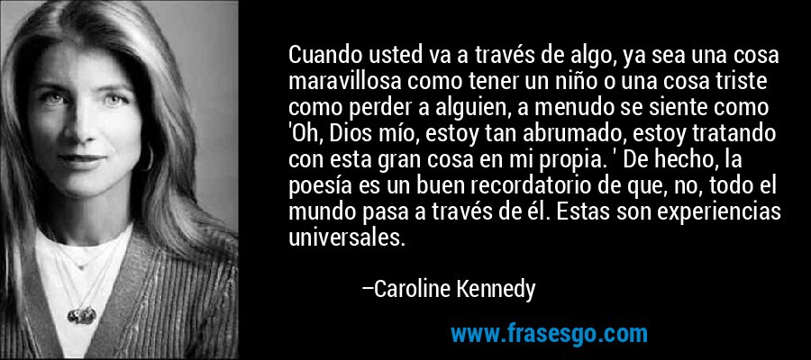 Cuando usted va a través de algo, ya sea una cosa maravillosa como tener un niño o una cosa triste como perder a alguien, a menudo se siente como 'Oh, Dios mío, estoy tan abrumado, estoy tratando con esta gran cosa en mi propia. ' De hecho, la poesía es un buen recordatorio de que, no, todo el mundo pasa a través de él. Estas son experiencias universales. – Caroline Kennedy