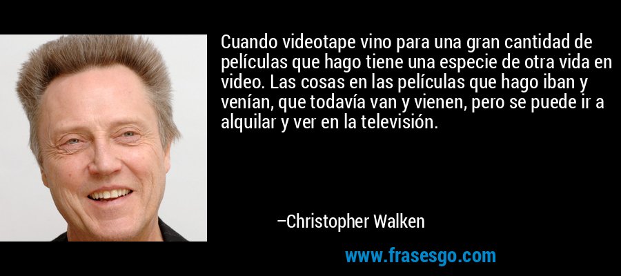 Cuando videotape vino para una gran cantidad de películas que hago tiene una especie de otra vida en video. Las cosas en las películas que hago iban y venían, que todavía van y vienen, pero se puede ir a alquilar y ver en la televisión. – Christopher Walken