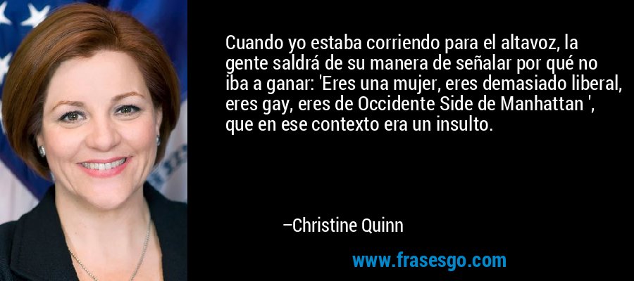 Cuando yo estaba corriendo para el altavoz, la gente saldrá de su manera de señalar por qué no iba a ganar: 'Eres una mujer, eres demasiado liberal, eres gay, eres de Occidente Side de Manhattan ', que en ese contexto era un insulto. – Christine Quinn
