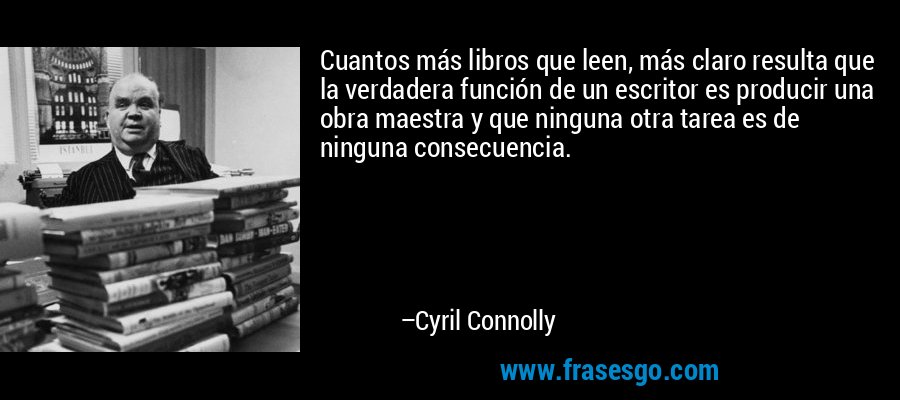 Cuantos más libros que leen, más claro resulta que la verdadera función de un escritor es producir una obra maestra y que ninguna otra tarea es de ninguna consecuencia. – Cyril Connolly
